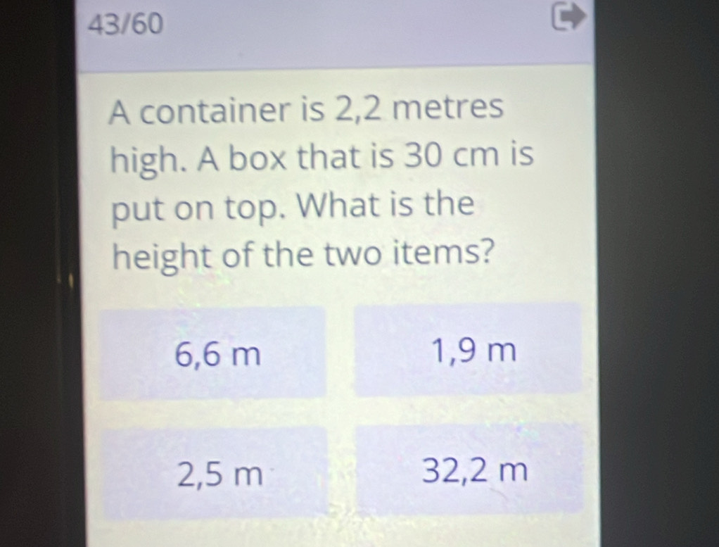 43/60
A container is 2,2 metres
high. A box that is 30 cm is
put on top. What is the
height of the two items?
6,6 m 1,9 m
2,5 m 32,2 m