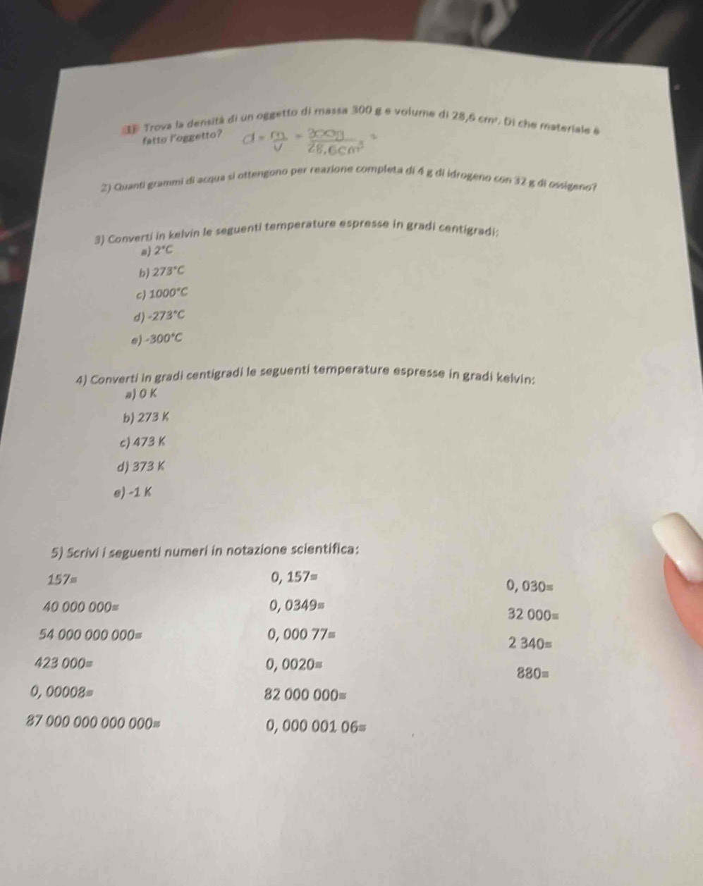 Trova la densitá di un oggetto di massa 300 g e volume di 28,6 cmr. Di che materiale é 
fatto l'oggetto? 
2) Quanti grammi di acqua si ottengono per reazione completa di 4 g di idrogeno con 32 g di ossigeno? 
3) Converti in kelvin le seguenti temperature espresse in gradi centigradi: 
a 2°C
b) 273°C
c) 1000°C
d) -273°C
e) -300°C
4) Converti in gradi centigradi le seguenti temperature espresse in gradi keivin: 
a) O K
b) 273 K
c) 473 K
d) 373 K
e) -1 K
5) Scrivi i seguenti numeri in notazione scientifica:
157=
0,157=
0,030=
40000000=
0,0349=
32000=
54000000000=
0,00077=
2340=
423000=
0,0020=
880=
0,00008=
82000000=
8700000000000=
0,00000106=