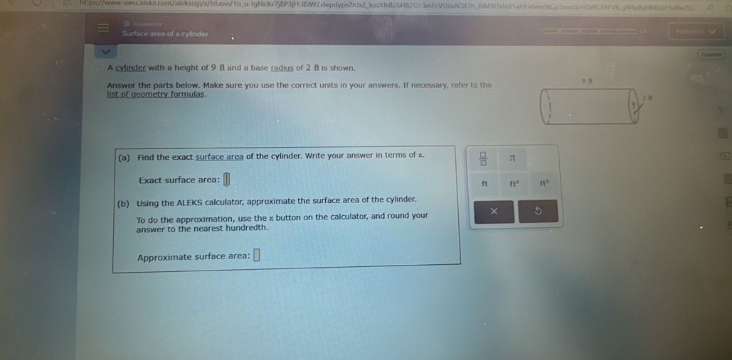 Surface area of a cylinder ——— * Sewr 
A cylinder with a height of 9 ft and a base radius of 2 ft is shown. 
Answer the parts below. Make sure you use the correct units in your answers. If necessary, refer to the 
list of geometry formulas. 9
2.0
(a) Find the exact surface area of the cylinder. Write your answer in terms of .  □ /□   π
Exact surface area:
ft ft^2 ft^2
(b) Using the ALEKS calculator, approximate the surface area of the cylinder. 
To do the approximation, use the π button on the calculator, and round your × 
answer to the nearest hundredth. 
Approximate surface area: