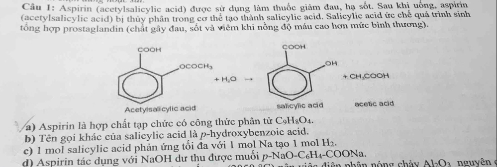 Aspirin (acetylsalicylic acid) được sử dụng làm thuốc giảm đau, hạ sốt. Sau khị uống, aspirin
(acetylsalicylic acid) bị thủy phân trong cơ thể tạo thành salicylic acid. Salicylic acid ức chế quá trình sinh
tổng hợp prostaglandin (chất gây đau, sốt và viêm khi nồng độ máu cao hơn mức bình thương).

+H_2O + CH₃COOH
Acetylsalicylic acid acetic acid
a) Aspirin là hợp chất tạp chức có công thức phân tử C_9H_8O_4.
b) Tên gọi khác của salicylic acid là p-hydroxybenzoic acid.
c) 1 mol salicylic acid phản ứng tối đa với 1 mol Na tạo 1 mol H_2.
d) Aspirin tác dụng với NaOH dư thu được muối p-NaO-C_6H_4-COONa.
tiên phân nóng chảy Al_2O_3 nguyên (