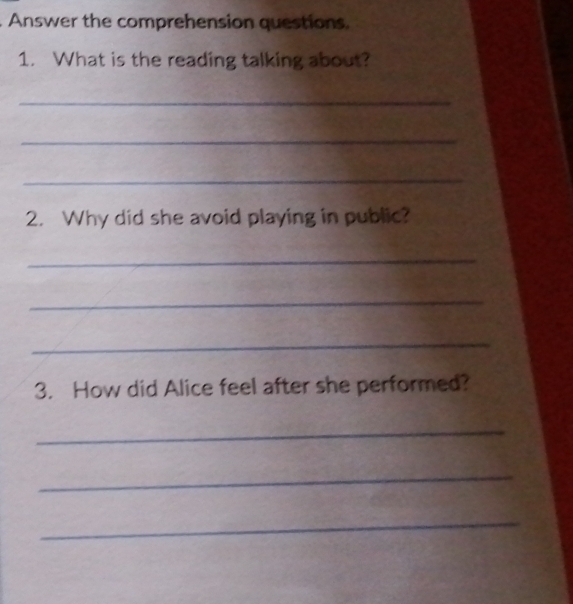 Answer the comprehension questions. 
1. What is the reading talking about? 
_ 
_ 
_ 
2. Why did she avoid playing in public? 
_ 
_ 
_ 
3. How did Alice feel after she performed? 
_ 
_ 
_