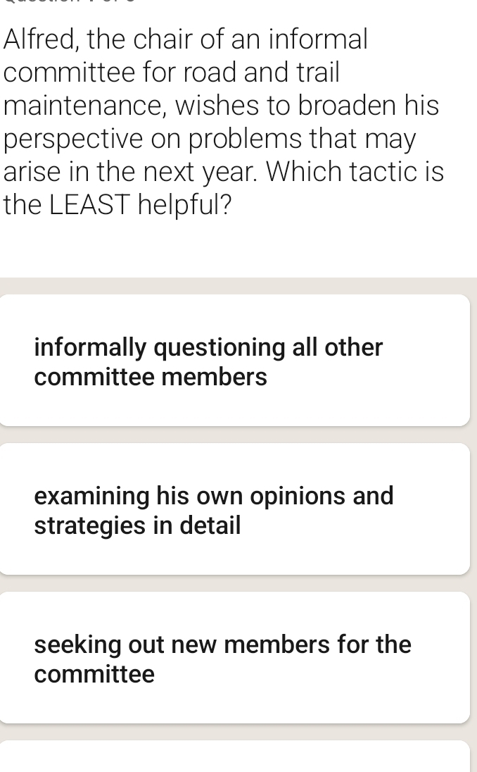 Alfred, the chair of an informal
committee for road and trail
maintenance, wishes to broaden his
perspective on problems that may
arise in the next year. Which tactic is
the LEAST helpful?
informally questioning all other
committee members
examining his own opinions and
strategies in detail
seeking out new members for the
committee