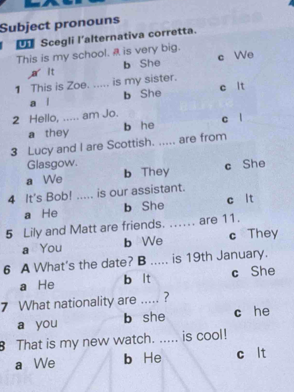 Subject pronouns
L Scegli l'alternativa corretta.
This is my school. is very big.
a it b She c We
1 This is Zoe. ..... is my sister.
a l b She c lt
2 Hello, ..... am Jo.
c l
a they b he
3 Lucy and I are Scottish. _are from
Glasgow.
a We b They c She
4 It's Bob! ..... is our assistant.
a He b She c lt
5 Lily and Matt are friends. ..... are 11.
a You b We c They
6 A What's the date? B ..... is 19th January.
a He b lt c She
7 What nationality are ..... ?
a you b she c he
That is my new watch. ..... is cool!
a We b He c lt