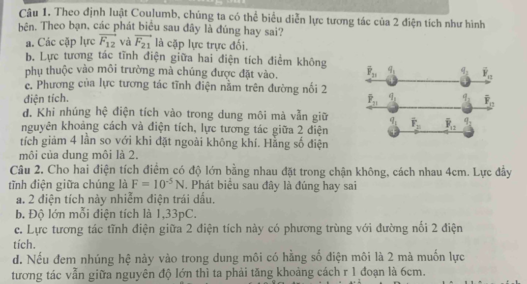 Theo định luật Coulumb, chúng ta có thể biểu diễn lực tương tác của 2 điện tích như hình
bên. Theo bạn, các phát biểu sau đây là đúng hay sai?
a. Các cặp lực vector F_12 và vector F_21 là cặp lực trực đối.
b. Lực tương tác tĩnh điện giữa hai điện tích điểm không
phụ thuộc vào môi trường mà chúng được đặt vào.
c. Phương của lực tương tác tĩnh điện nằm trên đường nối 2
điện tích.
d. Khi nhúng hệ điện tích vào trong dung môi mà vẫn giữ
nguyên khoảng cách và điện tích, lực tương tác giữa 2 điện
tích giảm 4 lần so với khi đặt ngoài không khí. Hằng số điện
môi của dung môi là 2.
Câu 2. Cho hai điện tích điểm có độ lớn bằng nhau đặt trong chận không, cách nhau 4cm. Lực đầy
tĩnh điện giữa chúng là F=10^(-5)N. Phát biểu sau đây là đúng hay sai
a. 2 điện tích này nhiễm điện trái dấu.
b. Độ lớn mỗi điện tích là 1,33pC.
c. Lực tương tác tĩnh điện giữa 2 điện tích này có phương trùng với đường nối 2 điện
tích.
d. Nếu đem nhúng hệ này vào trong dung môi có hằng số điện môi là 2 mà muốn lực
tương tác vẫn giữa nguyên độ lớn thì ta phải tăng khoảng cách r 1 đoạn là 6cm.