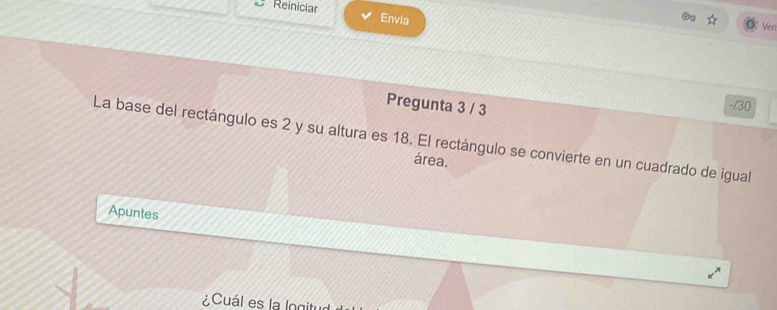 Reinicia Envia 
Ver 
Pregunta 3 / 3 
-/30 
La base del rectángulo es 2 y su altura es 18. El rectángulo se convierte en un cuadrado de igual 
área. 
Apuntes 
¿Cuál es la logitud