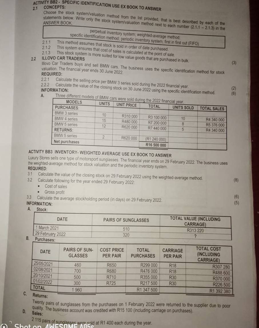 ACTIVITY BB2 -_SPECIFIC IDENTIFICATION USE EX BOOK TO ANSWER
2.1 CONCEPTS:
Choose the stock system/valuation method from the list provided, that is best described by each of the
statements below. Write only the stock system/valuation method next to each number (2.1.1-2.1.3) in the
ANSWER BOOK.
perpetual inventory system; weighted-average method;
specific identification method; periodic inventory system; first in first out (FIFO)
2.1.1 This method assumes that stock is sold in order of date purchased.
2.1.2 This system ensures that cost of sales is calculated at the point of sale.
2.1.3 This stock system is more suited for low value goods that are purchased in bulk.
2.2 ILLOVO CAR TRADERS (3)
Illovo Car Traders buys and sell BMW cars. The business uses the specific identification method for stock
valuation. The financial year ends 30 June 2022.
REQUIRED:
2.2.1 Calculate the selling price per BMW 3 series sold during the 2022 financial year. (2)
2.2.2 Calculate the value of the closing stock on 30 June 2022 using the specific identification method. (6)
INFORMATION:
A. Three different m
ACTIVERAGE USE EX BOOK TO ANSWER
Luxury Stores sells one type of motorsport sunglasses. The financial year ends on 29 February 2022. The business uses
the weighted-average method for stock valuation and the periodic inventory system.
REQUIRED:
3.1 Calculate the value of the closing stock on 29 February 2022 using the weighted-average method.
3.2 Calculate following for the year ended 29 February 2022: (8)
Cost of sales
Gross profit
3.3 Calculate the average stockholding period (in days) on 29 February 2022.
(6)
INFORMATION: (5)
A. Stock:
Twenty pairs of sunglasses from the purchases on 1 February 2022 were returned to the supplier due to poor
quality. The business account was credited with R15 100 (including carriage on purchases).
D. Sales:
2 115 pairs of sunglasses were sold at R1 400 each during the year.
C