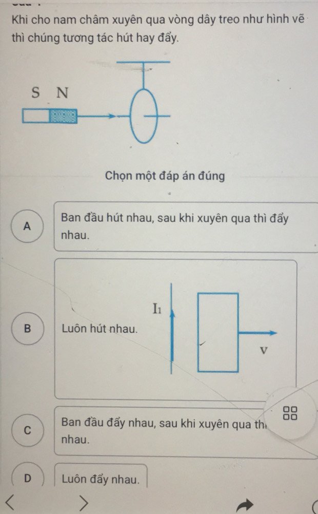 Khi cho nam châm xuyên qua vòng dây treo như hình vẽ
thì chúng tương tác hút hay đẩy.
Chọn một đáp án đúng
Ban đầu hút nhau, sau khi xuyên qua thì đẩy
A nhau.
I1
B Luôn hút nhau.
v
C Ban đầu đẩy nhau, sau khi xuyên qua thi
nhau.
D Luôn đẩy nhau.