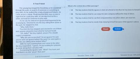 A True Friend
I he young boy longed for triendship as he wandered What is the central idea of this passage?
through the park, in search of someone or something to A. The boy realizes that the iguana is more of a triesd to him than he has been to himself.
play with. As he walked the empty playground fortures, he B. The bey realizes that he can enjoy his own company without the help of others.
carme across a stoop. Reaturing that there was no one in
sight that he could play with, he diecided he d sr for a C. The boy realivzes that he can find companionship only when others are near him
white and wat for someone to plinr with . As he sat, he noticed an iguana that tappened to be ○ D. The boy realizes that he needs help enjoying himself because of the iguana's adivice
the park, he stopped to chat. scumving by. Shocked to see the boy siting there alose in
Why, bello there."
Puzzied, the boy stopped and checked to see if there
Rasel
was anyone around to hear what he had just heard. Submi
expect à response "Uth, hello?" the hey seplied, unsuse if he shoule
"Why are you so puzzled? I'm an iguaral I'm sure
tew like you siing alone betre! Why? you've seen an iguana before! Because I've seen guee a
With his eyes maring from one comer to the other
to come along that I cas play with. he how respondedt. "I quess. Ie ist wartsa for someone
And there's no one "youer" than you! I ettaming the isuana said. "What? You have wou
3 of 10 Answered Sestión Timer: 2:05 Session Scote: 33% (1/3