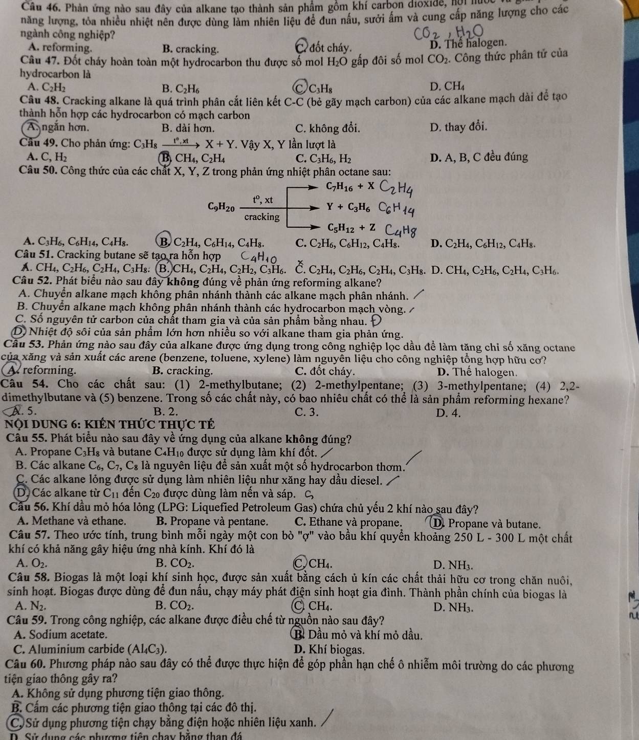 Phản ứng nào sau đây của alkane tạo thành sản phẩm gồm khí carbon dioxide, hợi nược
năng lượng, tỏa nhiều nhiệt nên được dùng làm nhiên liệu để đun nấu, sưởi ấm và cung cấp năng lượng cho các
ngành công nghiệp?
A. reforming. B. cracking. C. đốt cháy. D. Thể halogen.
Câu 47. Đốt cháy hoàn toàn một hydrocarbon thu được số mol H_2O gấp đôi số mol CO_2. Công thức phân tử của
hydrocarbon là
A. C_2H_2 B. C_2H_6 C C_3H_8 D. CH_4
Câu 48. Cracking alkane là quá trình phân cắt liên kết C-C (bẻ gãy mạch carbon) của các alkane mạch dài để tạo
thành hỗn hợp các hydrocarbon có mạch carbon
A. ngắn hơn. B. dài hơn. C. không đổi. D. thay đổi.
Câu 49. Cho phản ứng: C_3H_4 . tº , xt X+Y * Vậy X, Y lần lượt là
A. C,H_2 CH_4,C_2H_4 C. C_3H_6,H_2 D. A, B, C đều đúng
B
Câu 50. Công thức của các chất X, Y, Z trong phản ứng nhiệt phân octane sau:
C_7H_16+X
C_9H_20  (t^0,xt)/cracking  Y+C_3H_6
C_5H_12+Z
A. C_3H_6,C_6H_14,C_4H_8. B C_2H_4,C_6H_14, C_4H_8. C. C_2H_6,C_6H_12, C_4H_8 D. C_2H_4,C_6H_12,C_4H_8.
Câu 51. Cracking butane sẽ tạo ra hỗn hợp C 4H_10 č C_2H_4,C_2H_6,C_2H_4,C_3H_8.D. CH_4,C_2H_6,C_2H_4,C_3H_6.
a CH_4,C_2H_6,C_2H_4,C_3H_8 (B.)CH_4,C_2H_4,C_2H_2,C_3H_6.
Câu 52. Phát biểu nào sau đây không đúng về phản ứng reforming alkane?
A. Chuyển alkane mạch khống phân nhánh thành các alkane mạch phân nhánh.
B. Chuyển alkane mạch không phân nhánh thành các hydrocarbon mạch vòng.
C. Số nguyên tử carbon của chất tham gia và của sản phẩm bằng nhau.
D) Nhiệt độ sôi của sản phẩm lớn hơn nhiều so với alkane tham gia phản ứng.
Câu 53. Phản ứng nào sau đây của alkane được ứng dụng trong công nghiệp lọc dầu để làm tăng chỉ số xăng octane
của xăng và sản xuất các arene (benzene, toluene, xylene) làm nguyên liệu cho công nghiệp tổng hợp hữu cơ?
A reforming. B. cracking. C. đốt cháy. D. Thế halogen.
Câu 54. Cho các chất sau: (1) 2-methylbutane; (2) 2-methylpentane; (3) 3-methylpentane; (4) 2,2-
dimethylbutane và (5) benzene. Trong số các chất này, có bao nhiêu chất có thể là sản phẩm reforming hexane?
. 5. B. 2. C. 3. D. 4.
NộI DUNG 6: KIếN THứC tHực tế
Câu 55. Phát biểu nào sau đây về ứng dụng của alkane không đúng?
A. Propane C_3H_8 và butane ( C_4H_10 6 được sử dụng làm khí đốt.
B. Các alkane C_6,C_7,C_8 là nguyên liệu để sản xuất một số hydrocarbon thơm.'
C. Các alkane lỏng được sử dụng làm nhiên liệu như xăng hay dầu diesel.
D. Các alkane từ C_11 đến C_20 , được dùng làm nến và sáp. C,
Cầu 56. Khí đầu mỏ hóa lỏng (LPG: Liquefied Petroleum Gas) chứa chủ yếu 2 khí nào sau đây?
A. Methane và ethane. B. Propane và pentane. C. Ethane và propane. D. Propane và butane.
Câu 57. Theo ước tính, trung bình mỗi ngày một con bò "ợ" vào bầu khí quyền khoảng 250 L - 300 L một chất
khí có khả năng gây hiệu ứng nhà kính. Khí đó là
A. O_2. B. CO_2. C) CH_4. D. NH₃.
Câu 58. Biogas là một loại khí sinh học, được sản xuất bằng cách ủ kín các chất thải hữu cơ trong chăn nuôi,
sinh hoạt. Biogas được dùng để đun nấu, chạy máy phát điện sinh hoạt gia đình. Thành phần chính của biogas là
A. N_2. B. CO_2. C CH₄. D. NH₃.
Câu 59. Trong công nghiệp, các alkane được điều chế từ nguồn nào sau đây?
A. Sodium acetate. Bì Dầu mỏ và khí mỏ dầu.
C. Aluminium carbide (Al_4C_3). D. Khí biogas.
Câu 60. Phương pháp nào sau đây có thể được thực hiện để góp phần hạn chế ô nhiễm môi trường do các phương
tiện giao thông gây ra?
A. Không sử dụng phương tiện giao thông.
B. Cấm các phương tiện giao thông tại các đô thị.
C. Sử dụng phương tiện chạy bằng điện hoặc nhiên liệu xanh.
D. Sử dụng các phượng tiên chay bằng than đá