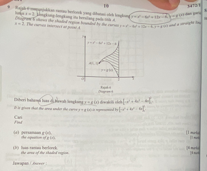 10 3472/1
9 Rajah 6 menunjukkan rantau berlorek yang dibatasi oleh lengkung y=x^3-6x^2+12x-6,x=g(x) dan garis
S
lu isx=2.. Lengkung-lengkung itu bersilang pada titik A.
10
Diagram 6 shows the shaded region bounded by the curves y=x^3-6x^2+12x-6,y=g(x) and a straight line
x=2. The curves intersect at point A.
Rajah 6
Diagram 6
Diberi bahawa luas di bawah lengkung y=g(x) diwakili oleh [-x^3+4x^2-4x]_1^(2.
It is given that the area under the curve y=g(x) is represented by [-x^3)+4x^2-4x]_1^2.
Cari
Find
(@) persamaan g(x), [1 markak
the equation of g(x), [1 mark:
(b) luas rantau berlorek. [4 markal
the area of the shaded region. [4 mark
Jawapan / Answer :