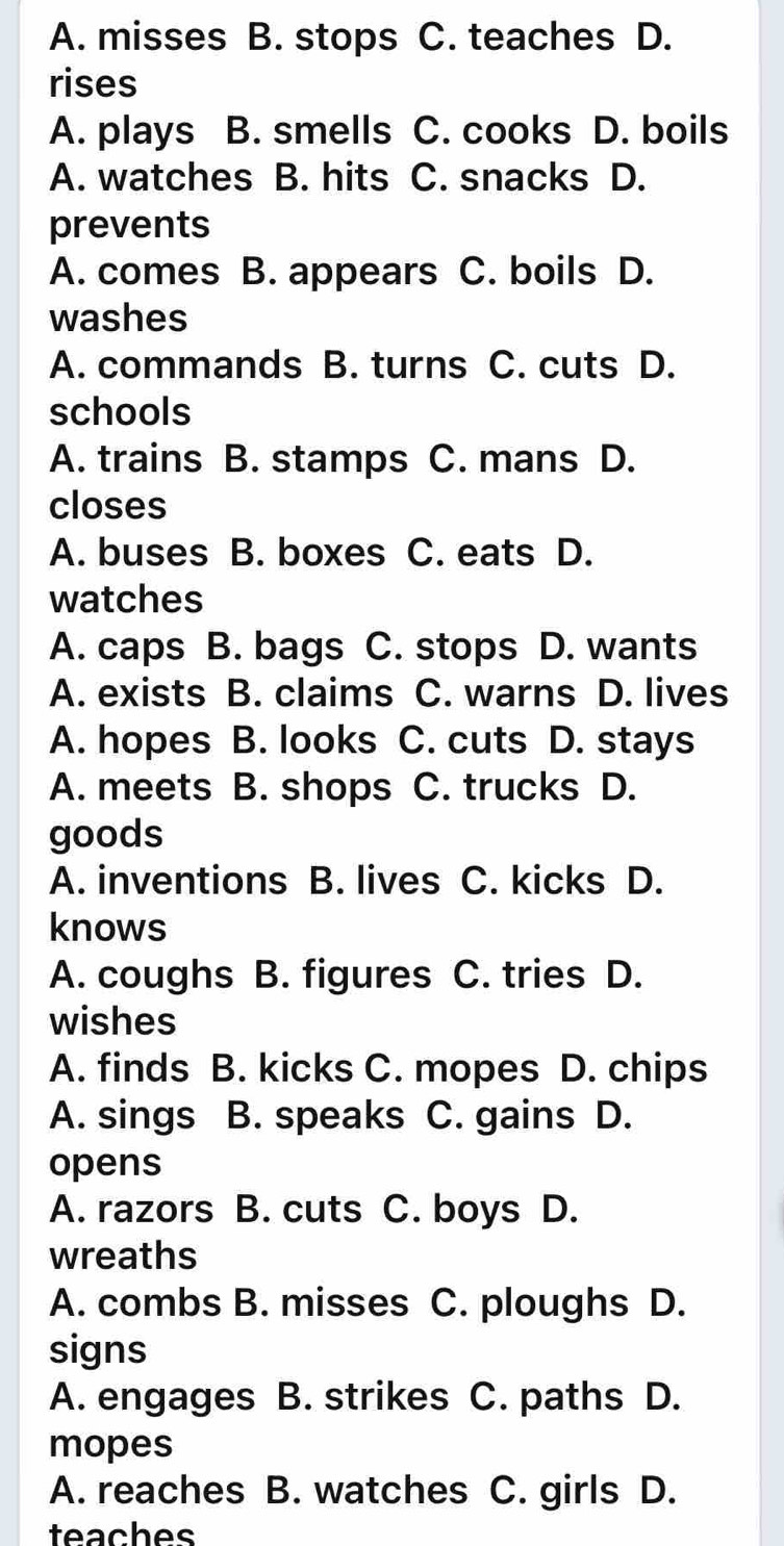 A. misses B. stops C. teaches D.
rises
A. plays B. smells C. cooks D. boils
A. watches B. hits C. snacks D.
prevents
A. comes B. appears C. boils D.
washes
A. commands B. turns C. cuts D.
schools
A. trains B. stamps C. mans D.
closes
A. buses B. boxes C. eats D.
watches
A. caps B. bags C. stops D. wants
A. exists B. claims C. warns D. lives
A. hopes B. looks C. cuts D. stays
A. meets B. shops C. trucks D.
goods
A. inventions B. lives C. kicks D.
knows
A. coughs B. figures C. tries D.
wishes
A. finds B. kicks C. mopes D. chips
A. sings B. speaks C. gains D.
opens
A. razors B. cuts C. boys D.
wreaths
A. combs B. misses C. ploughs D.
signs
A. engages B. strikes C. paths D.
mopes
A. reaches B. watches C. girls D.
teaches