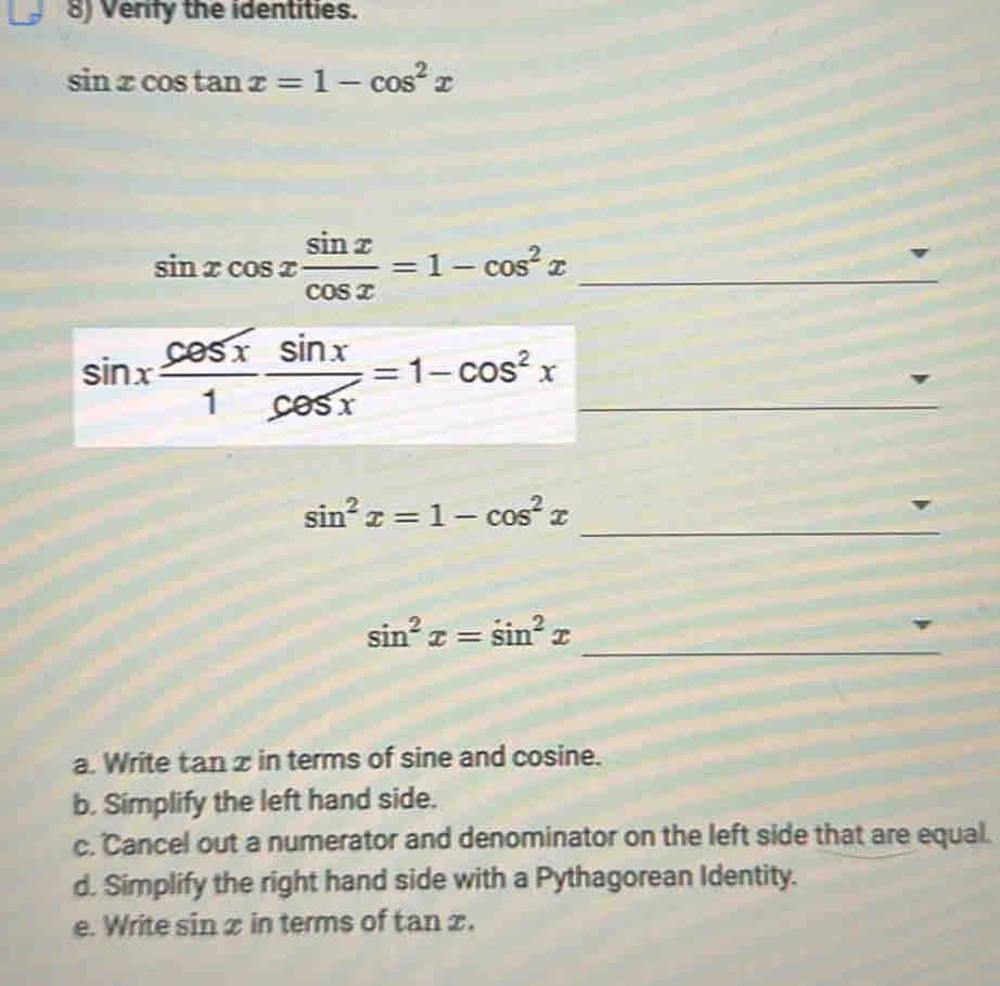 Verify the identities.
sin xcos tan x=1-cos^2x
sin xcos x sin x/cos x =1-cos^2x _ 
_ sin x cos x/1  sin x/cos x =1-cos^2x
_
sin^2x=1-cos^2x
_
sin^2x=sin^2x
a. Write tan z in terms of sine and cosine. 
b. Simplify the left hand side. 
c. Cancel out a numerator and denominator on the left side that are equal. 
d. Simplify the right hand side with a Pythagorean Identity. 
e. Write sin x in terms of tan x.