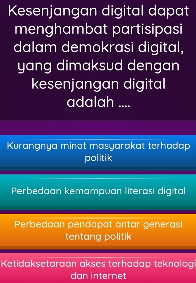 Kesenjangan digital dapat
menghambat partisipasi
dalam demokrasi digital,
yang dimaksud dengan
kesenjangan digital
adalah ....
Kurangnya minat masyarakat terhadap
politik
Perbedaan kemampuan literasi digital
Perbedaan pendapat antar generasi
tentang politik
Ketidaksetaraan akses terhadap teknologi
dan internet