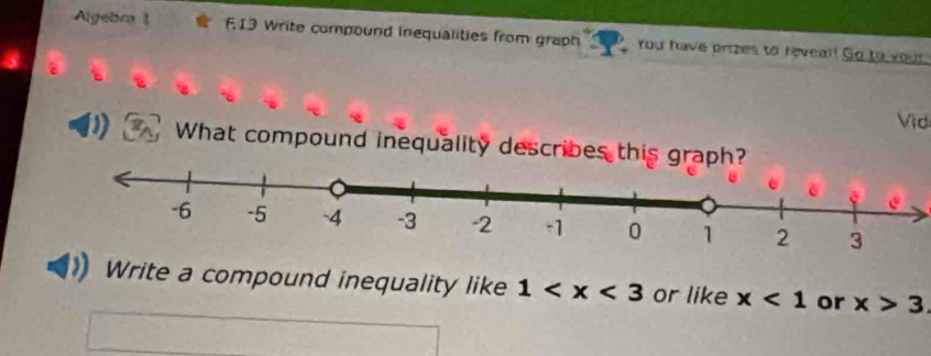 Algebra 1 F13 Write compound inequalities from graph You have prizes to reveal! Go to your 
Vid 
D What compound inequality describes this graph? 
Write a compound inequality like 1 or like x<1</tex> or x>3