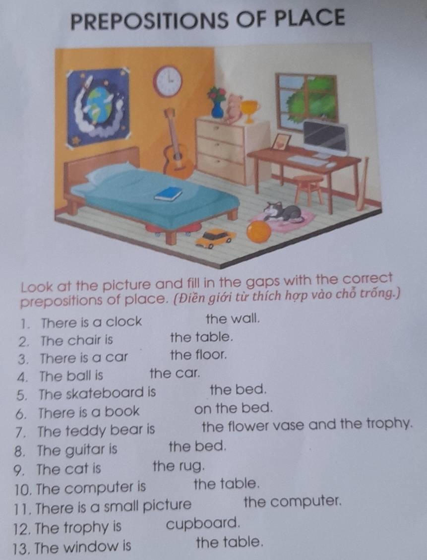 PREPOSITIONS OF PLACE 
Look at the picture and fill in the gaps with the correct 
preposifions of place. (Điền giới từ thích hợp vào chỗ trống.) 
1. There is a clock the wall. 
2. The chair is the table. 
3. There is a car the floor. 
4. The ball is the car. 
5. The skateboard is the bed. 
6. There is a book on the bed. 
7. The teddy bear is the flower vase and the trophy. 
8. The guitar is the bed. 
9. The cat is the rug. 
10. The computer is the table. 
11. There is a small picture the computer. 
12. The trophy is cupboard. 
13. The window is the table.