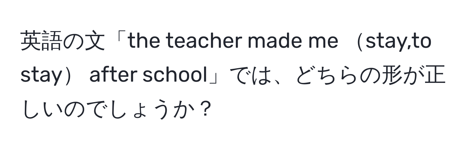 英語の文「the teacher made me stay,to stay after school」では、どちらの形が正しいのでしょうか？