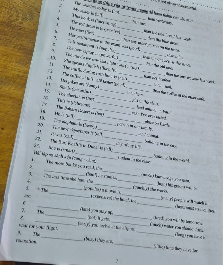 )are not always/successful.
2.
đàng đúng của từ trong ngoặc đề hoàn thành các câu sau:
The weather today is (hot) _than yesterday.
My sister is (tall) than me.
4.
3. This book is (interesting)
5.
The red dress is (expensive) than the one I read last week.
He runs (fast) _than any other person on the team
6. Her performance in the exam was (good)
than the blue dress.
7. This restaurant is (popular)
8. The new laptop is (powerful) than the one across the street.
than mine.
9. The movie we saw last night was (boring)
10. She speaks English (fluently)_
than the old one.
11. The traffic during rush hour is (bad) than usual.
than the one we saw last week.
than her brother.
13. His jokes are (funny)
12. The coffee at this café tastes (good) ___than the coffee at the other café.
14. She is (beautiful)_
than hers.
16. This is (delicious)_
15. The cheetah is (fast) land animal on Earth.
girl in the class.
18. He is (tall)
17. The Sahara Desert is (hot) _place on Earth.
cake I've ever tasted.
person in our family.
19. The elephant is (heavy) land animal.
20. The new skyscraper is (tall) building in the city.
21. It was (bad) _day of my life.
22. The Burj Khalifa in Dubai is (tall) building in the world.
23. She is (smart) __student in the class.
Bài tập so sánh kép (càng - càng)
1. The more books you read, the (much) knowledge you gain.
2, _(hard) he studies,
3. The less time she has, the (quickly) she works.
(high) his grades will be.
4. _(popular) a movie is,
5. * The_ (expensive) the hotel, the
are.
(many) people will watch it.
(luxurious) its facilities
7. The
6. __(late) you stay up, __(tired) you will be tomorrow.
_
(hot) it gets, (much) water you should drink.
8. _(early) you arrive at the airport,
wait for your flight.
(long) you have to
relaxation.
9. The_ (busy) they are,_ (little) time they have for
7