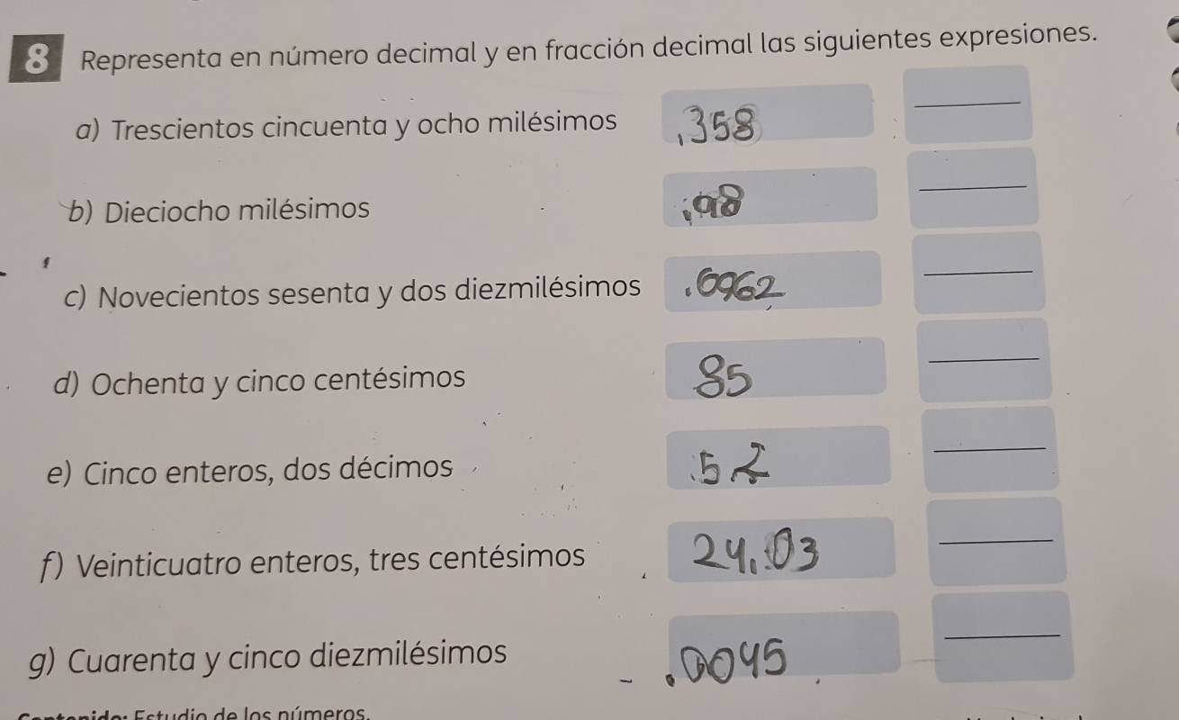 Representa en número decimal y en fracción decimal las siguientes expresiones. 
_ 
a) Trescientos cincuenta y ocho milésimos 
_ 
b) Dieciocho milésimos 
c) Novecientos sesenta y dos diezmilésimos 
_ 
_ 
d) Ochenta y cinco centésimos 
_ 
e) Cinco enteros, dos décimos 
f) Veinticuatro enteros, tres centésimos 
_ 
_ 
g) Cuarenta y cinco diezmilésimos 
a de los números.