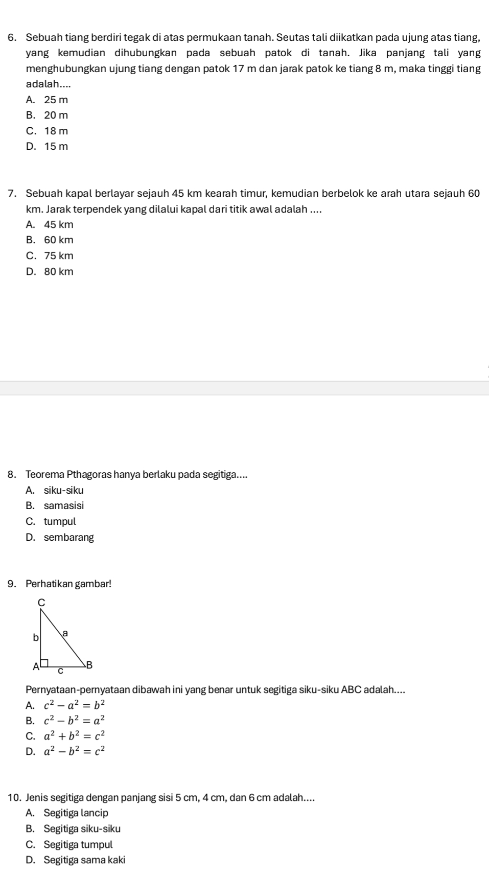 Sebuah tiang berdiri tegak di atas permukaan tanah. Seutas tali diikatkan pada ujung atas tiang,
yang kemudian dihubungkan pada sebuah patok di tanah. Jika panjang tali yang
menghubungkan ujung tiang dengan patok 17 m dan jarak patok ke tiang 8 m, maka tinggi tiang
adalah....
A. 25 m
B. 20 m
C. 18 m
D. 15 m
7. Sebuah kapal berlayar sejauh 45 km kearah timur, kemudian berbelok ke arah utara sejauh 60
km. Jarak terpendek yang dilalui kapal dari titik awal adalah ....
A. 45 km
B. 60 km
C. 75 km
D. 80 km
8. Teorema Pthagoras hanya berlaku pada segitiga....
A. siku-siku
B. samasisi
C. tumpul
D. sembarang
9. Perhatikan gambar!
Pernyataan-pernyataan dibawah ini yang benar untuk segitiga siku-siku ABC adalah....
A. c^2-a^2=b^2
B. c^2-b^2=a^2
C. a^2+b^2=c^2
D. a^2-b^2=c^2
10. Jenis segitiga dengan panjang sisi 5 cm, 4 cm, dan 6 cm adalah....
A. Segitiga lancip
B. Segitiga siku-siku
C. Segitiga tumpul
D. Segitiga sama kaki