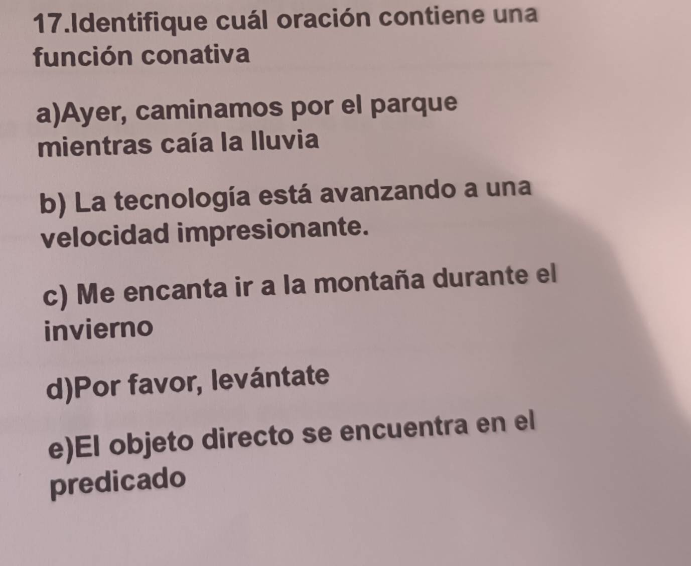 Identifique cuál oración contiene una
función conativa
a)Ayer, caminamos por el parque
mientras caía la Iluvia
b) La tecnología está avanzando a una
velocidad impresionante.
c) Me encanta ir a la montaña durante el
invierno
d)Por favor, levántate
e)El objeto directo se encuentra en el
predicado