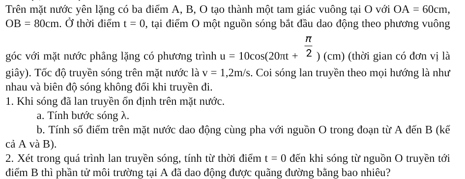 Trên mặt nước yên lặng có ba điểm A, B, O tạo thành một tam giác vuông tại O với OA=60cm,
OB=80cm. Ở thời điểm t=0 , tại điểm O một nguồn sóng bắt đầu dao động theo phương vuông 
góc với mặt nước phẳng lặng có phương trình u=10cos (20π t+ π /2 )(cm) (thời gian có đơn vị là 
giây). Tốc độ truyền sóng trên mặt nước là v=1,2m/s. Coi sóng lan truyền theo mọi hướng là như 
nhau và biên độ sóng không đổi khi truyền đi. 
1. Khi sóng đã lan truyền ổn định trên mặt nước. 
a. Tính bước sóng λ. 
b. Tính số điểm trên mặt nước dao động cùng pha với nguồn O trong đoạn từ A đến B (kế 
cả A và B). 
2. Xét trong quá trình lan truyền sóng, tính từ thời điểm t=0 đến khi sóng từ nguồn O truyền tới 
điểm B thì phần tử môi trường tại A đã dao động được quãng đường bằng bao nhiêu?