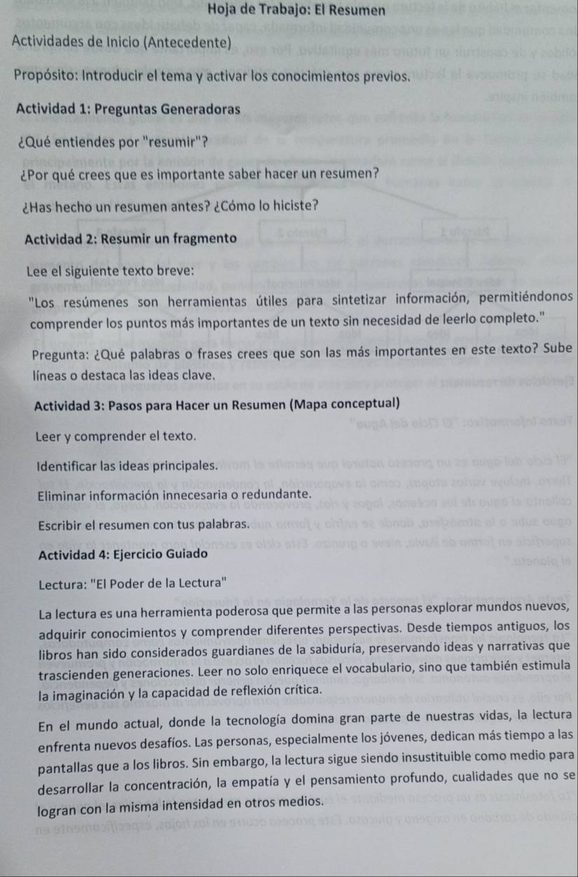 Hoja de Trabajo: El Resumen
Actividades de Inicio (Antecedente)
Propósito: Introducir el tema y activar los conocimientos previos.
Actividad 1: Preguntas Generadoras
¿Qué entiendes por "resumir"?
¿Por qué crees que es importante saber hacer un resumen?
¿Has hecho un resumen antes? ¿Cómo lo hiciste?
Actividad 2: Resumir un fragmento
Lee el siguiente texto breve:
"Los resúmenes son herramientas útiles para sintetizar información, permitiéndonos
comprender los puntos más importantes de un texto sin necesidad de leerlo completo."
Pregunta: ¿Qué palabras o frases crees que son las más importantes en este texto? Sube
líneas o destaca las ideas clave.
Actividad 3: Pasos para Hacer un Resumen (Mapa conceptual)
Leer y comprender el texto.
Identificar las ideas principales.
Eliminar información innecesaria o redundante.
Escribir el resumen con tus palabras.
Actividad 4: Ejercicio Guiado
Lectura: "El Poder de la Lectura"
La lectura es una herramienta poderosa que permite a las personas explorar mundos nuevos,
adquirir conocimientos y comprender diferentes perspectivas. Desde tiempos antiguos, los
libros han sido considerados guardianes de la sabiduría, preservando ideas y narrativas que
trascienden generaciones. Leer no solo enriquece el vocabulario, sino que también estimula
la imaginación y la capacidad de reflexión crítica.
En el mundo actual, donde la tecnología domina gran parte de nuestras vidas, la lectura
enfrenta nuevos desafíos. Las personas, especialmente los jóvenes, dedican más tiempo a las
pantallas que a los libros. Sin embargo, la lectura sigue siendo insustituible como medio para
desarrollar la concentración, la empatía y el pensamiento profundo, cualidades que no se
logran con la misma intensidad en otros medios.