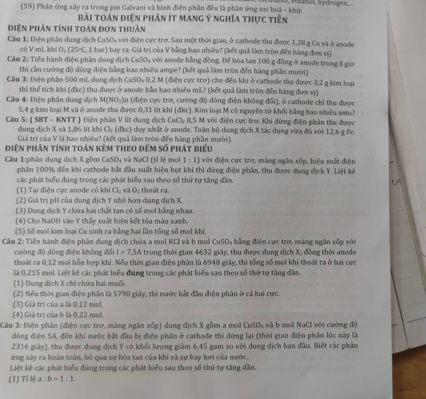 ethanol, éthanol, hydrogen,...
(59) Phản ứng xảy ra trong pin Galvani và bình điện phân đều là phản ứng oxi hoá - khử.
bài tOán điện phân ít mAnG Ý nghĩa thực tiễn
điệN phÂN tính tOán đơn thuần
Câu 1: Điện phân dung dịch CuSO₄ với điện cực trơ. Sau một thời gian, ở cathode thu được 1,28 g Cu và ở anode
có V mL khí O_2(25°C C, 1 bar) bay ra. Giá trị của V bằng bao nhiêu? (kết quả làm tròn đến hàng đơn vị)
Câu 2: Tiến hành điện phân dung dịch CuSO_4 với anode bằng đồng. Để hòa tan 100 g đồng ở anode trong 8 giờ
thì cần cường độ dòng điện bằng bao nhiêu ampe? (kết quả làm tròn đến hàng phần mười)
Câu 3: Điện phân 500 mL dung dịch CuSO₄ 0,2 M (điện cực trơ) cho đến khi ở cathode thu được 3,2 g kim loại
thì thể tích khí (đkc) thu được ở anode bằn bao nhiêu mL? (kết quả làm tròn đến hàng đơn vị)
Câu 4: Điện phân dung dịch M(NO_3)n n (điện cực trơ, cường độ dòng điện không đối), ở cathode chỉ thu được
5,4 g kim loại M và ở anode thu được 0,31 lít khí (đkc). Kim loại M có nguyên tử khối bằng bao nhiêu amu?
Câu 5:  SBT - KNTT  Điện phân V lít dung dịch CuCl_2 0,5 M với điện cực trơ. Khi dừng điện phân thu được
dung dịch X và 1,86 lít khí Cl_2 (đkc) duy nhất ở anode. Toàn bộ dung dịch X tác dụng vừa đủ với 12,6 g Fe.
Giá trị của V là bao nhiêu? (kết quả làm tròn đến hàng phần mười).
điện phân tính toán kèm theO đếm số phát biếu
Câu 1:phân dung dịch X gồm CuSO₄ và NaCl (tỉ lệ mol 1:1) với điện cực trơ, màng ngăn xốp, hiệu suất điện
phân 100% đến khi cathode bắt đầu xuất hiện bọt khí thì dừng điện phân, thu được dung dịch Y. Liệt kê
các phát biểu đúng trong các phát biểu sau theo số thứ tự tăng dần.
(1) Tại điện cực anode có khí Cl_2 và O_2 thoát ra.
(2) Giá trị pH của dung dịch Y nhỏ hơn dung dịch X.
(3) Dung dịch Y chứa hai chất tan có số mol bằng nhau.
(4) Cho NaOH vào Y thấy xuất hiện kết tủa màu xanh.
(5) Số mol kim loại Cu sinh ra bằng hai lần tổng số mol khí.
Câu 2: Tiến hành điện phân dung dịch chứa a mol KCl và b mol CuSO₄ bằng điện cực trơ, màng ngăn xốp với
cường độ dòng điện không đối I=7,5A trong thời gian 4632 giây, thu được dung dịch X; đồng thời anode
thoát ra 0,12 mol hỗn hợp khí. Nếu thời gian điện phân là 6948 giây, thì tổng số mol khí thoát ra ở hai cực
là 0,215 mol. Liệt kê các phát biểu đúng trong các phát biểu sau theo số thứ tự tăng dần.
(1) Dung dịch X chỉ chứa hai muối.
(2) Nếu thời gian điện phân là 5790 giây, thì nước bắt đầu điện phân ở cả hai cực.
(3) Giá trị của a là 0,12 mol.
(4) Giá trị của b là 0,22 mol.
Câu 3: Điện phân (điện cực trơ, màng ngăn xốp) dung dịch X gồm a mol Cr _1SO_4 và b mol N ac 1 với cường độ
đòng điện 5A, đến khi nước bắt đầu bị điện phân ở cathode thì dừng lại (thời gian điện phân lúc này là
2316 giây), thu được dung dịch Y có khối lượng giảm 6,45 gam so với dung dịch ban đầu. Biết các phản
ứng xảy ra hoàn toàn, bỏ qua sự hòa tan của khí và sự bay hơi của nước.
Liệt kê các phát biểu đúng trong các phát biểu sau theo số thứ tự tăng dần.
(1) Tỉ lệ a : b=1:1.