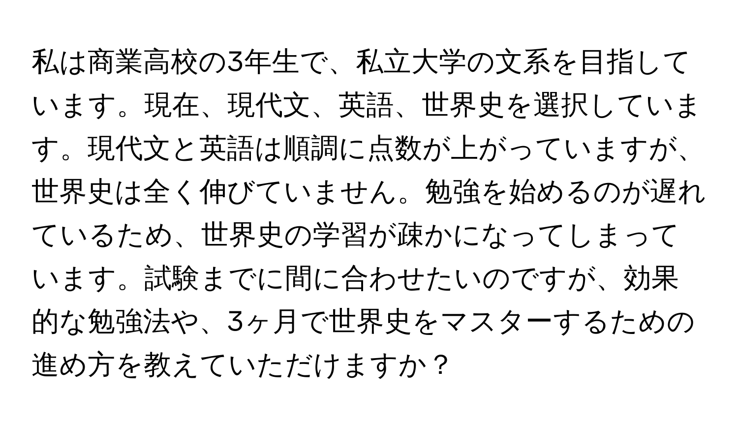 私は商業高校の3年生で、私立大学の文系を目指しています。現在、現代文、英語、世界史を選択しています。現代文と英語は順調に点数が上がっていますが、世界史は全く伸びていません。勉強を始めるのが遅れているため、世界史の学習が疎かになってしまっています。試験までに間に合わせたいのですが、効果的な勉強法や、3ヶ月で世界史をマスターするための進め方を教えていただけますか？