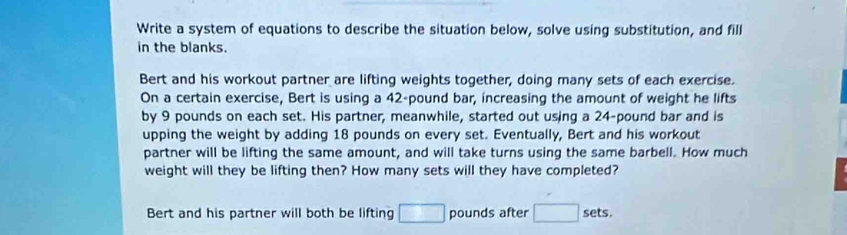 Write a system of equations to describe the situation below, solve using substitution, and fill
in the blanks.
Bert and his workout partner are lifting weights together, doing many sets of each exercise.
On a certain exercise, Bert is using a 42-pound bar, increasing the amount of weight he lifts
by 9 pounds on each set. His partner, meanwhile, started out using a 24-pound bar and is
upping the weight by adding 18 pounds on every set. Eventually, Bert and his workout
partner will be lifting the same amount, and will take turns using the same barbell. How much
weight will they be lifting then? How many sets will they have completed?
Bert and his partner will both be lifting □ pounds after □ sets