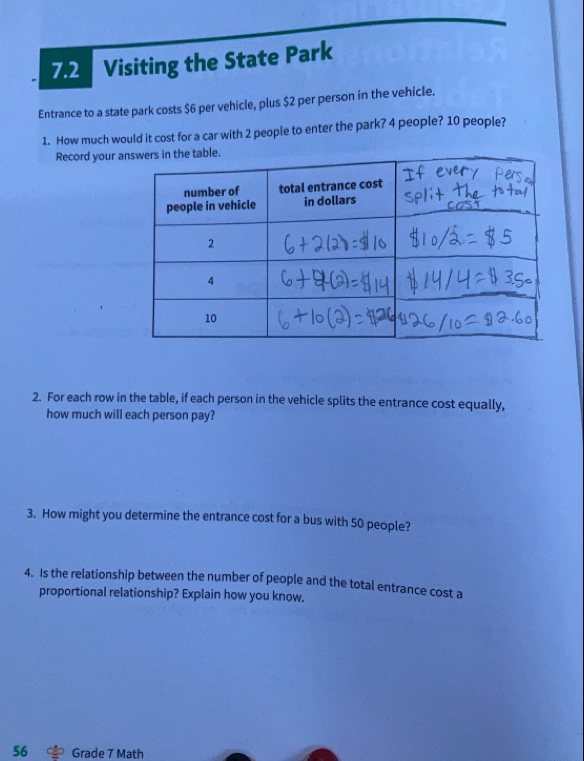 7.2 Visiting the State Park
Entrance to a state park costs $6 per vehicle, plus $2 per person in the vehicle.
1. How much would it cost for a car with 2 people to enter the park? 4 people? 10 people?
Record your ahe table.
2. For each row in the table, if each person in the vehicle splits the entrance cost equally,
how much will each person pay?
3. How might you determine the entrance cost for a bus with 50 people?
4. Is the relationship between the number of people and the total entrance cost a
proportional relationship? Explain how you know.
56 Grade 7 Math