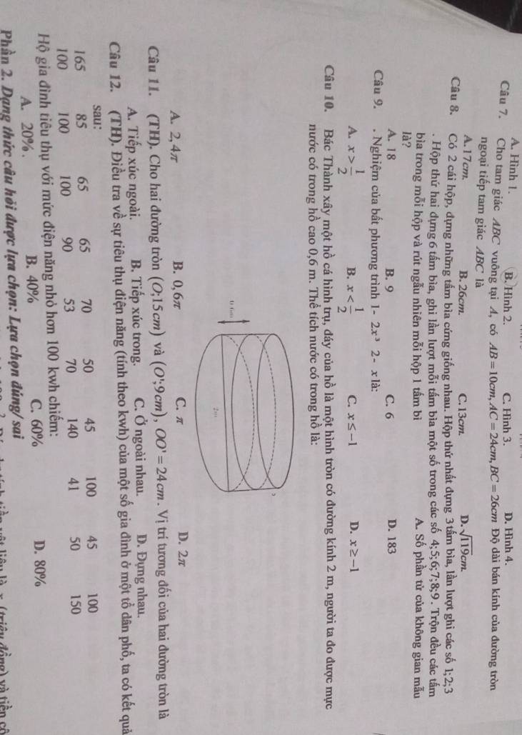 A. Hình 1. B. Hình 2. C. Hình 3. D. Hình 4.
Câu 7. Cho tam giác ABC vuông tại A, có AB=10cm,AC=24cm,BC=26cm Độ dài bán kính của đường tròn
ngoại tiếp tam giác ABC là
A.17cm. B. 26cm. C. 13cm. D. sqrt(119)cm.
Câu 8. Có 2 cái hộp, dựng những tầm bìa cứng giống nhau. Hộp thứ nhất đựng 3tấm bìa, lần lượt ghi các số 1;2;3. Hộp thứ hai dựng 6 tấm bìa, ghi lần lượt mỗi tấm bìa một số trong các số 4;5;6;7;8;9. Trộn đều các tấm
bìa trong mỗi hộp và rút ngẫu nhiên mỗi hộp 1 tấm bì A. Số phần tử của không gian mẫu
là?
A. 18 B. 9 C. 6 D. 183
Câu 9. . Nghiệm của bất phương trình 1-2x^32-xla:
A. x> 1/2  x
B.
C. x≤ -1 D. x≥ -1
Câu 10. Bác Thành xây một hồ cá hình trụ, đáy của hồ là một hình tròn có đường kính 2 m, người ta đo được mực
nước có trong hồ cao 0,6 m. Thể tích nước có trong hồ là:
A. 2, 4π B. 0, 6π C. π D. 2π
Câu 11. (TH). Cho hai đường tròn (O;15cm) và (O';9cm),OO'=24cm.Vi trí tương đối của hai đường tròn là
A. Tiếp xúc ngoài. B. Tiếp xúc trong. C. Ở ngoài nhau. D. Đựng nhau.
Câu 12. (TH). Điều tra về sự tiêu thụ điện năng (tính theo kwh) của một số gia đình ở một tổ dân phố, ta có kết quả
sau:
165 85 65 65 70 50 45 100 45 100
100 100 100 90 53 70 140 41 50 150
Hộ gia đình tiêu thụ với mức điện năng nhỏ hơn 100 kwh chiếm:
A. 20% . B. 40% C. 60%
D. 80%
Phần 2. Dạng thức câu hỏi được lựa chọn: Lựa chọn đúng/ sai
n   triện đồng) và tiền cố