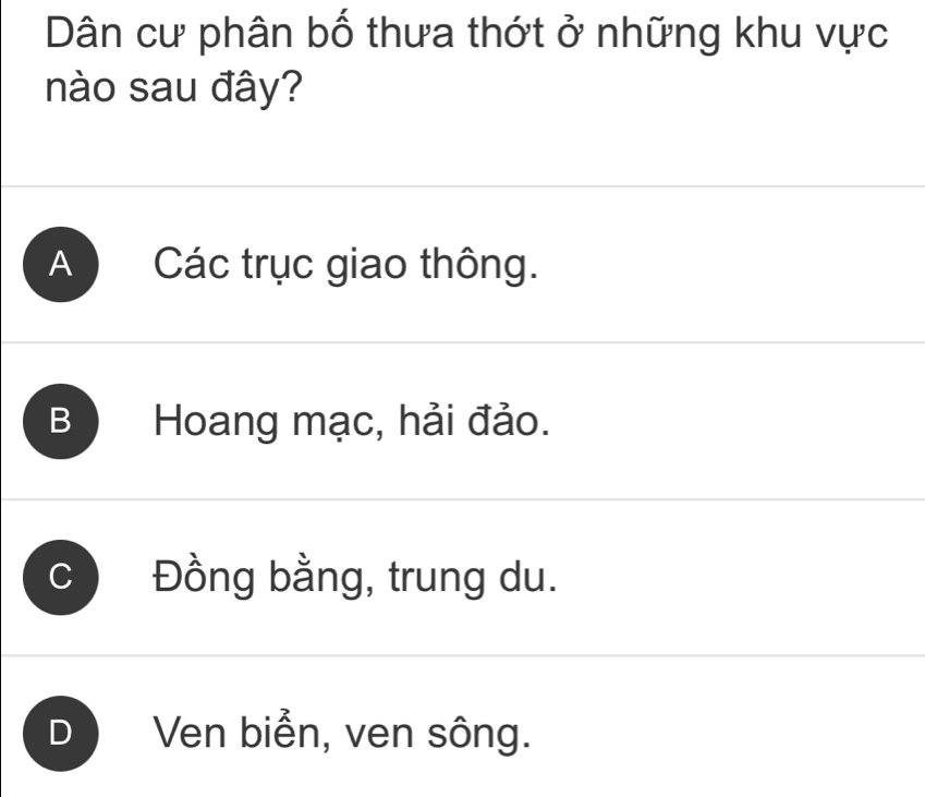 Dân cư phân bố thưa thớt ở những khu vực
nào sau đây?
A Các trục giao thông.
B Hoang mạc, hải đảo.
C Đồng bằng, trung du.
D Ven biển, ven sông.