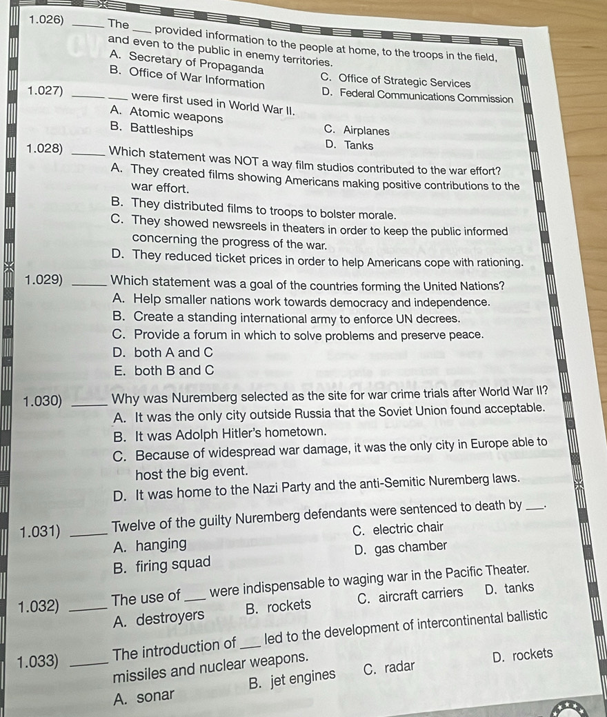 1.026) _The _provided information to the people at home, to the troops in the field,
and even to the public in enemy territories.
A. Secretary of Propaganda
B. Office of War Information
C. Office of Strategic Services
D. Federal Communications Commission
1.027) __were first used in World War II.
A. Atomic weapons
B. Battleships
C. Airplanes
D. Tanks
1.028) _Which statement was NOT a way film studios contributed to the war effort?
A. They created films showing Americans making positive contributions to the
war effort.
B. They distributed films to troops to bolster morale.
C. They showed newsreels in theaters in order to keep the public informed
concerning the progress of the war.
D. They reduced ticket prices in order to help Americans cope with rationing.
1.029) _Which statement was a goal of the countries forming the United Nations?
A. Help smaller nations work towards democracy and independence.
B. Create a standing international army to enforce UN decrees.
C. Provide a forum in which to solve problems and preserve peace.
D. both A and C
E. both B and C
1.030) _Why was Nuremberg selected as the site for war crime trials after World War II?
A. It was the only city outside Russia that the Soviet Union found acceptable.
B. It was Adolph Hitler's hometown.
C. Because of widespread war damage, it was the only city in Europe able to
host the big event.
D. It was home to the Nazi Party and the anti-Semitic Nuremberg laws.
1.031) _Twelve of the guilty Nuremberg defendants were sentenced to death by _.
A. hanging C. electric chair
B. firing squad D. gas chamber
1.032) _The use of_ were indispensable to waging war in the Pacific Theater.
A. destroyers B. rockets C. aircraft carriers D.tanks
1.033) _The introduction of_ led to the development of intercontinental ballistic
missiles and nuclear weapons.
D. rockets
A. sonar B. jet engines C. radar