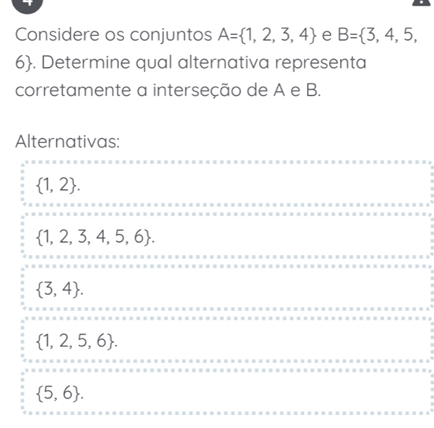 Considere os conjuntos A= 1,2,3,4 e B= 3,4,5,
6. Determine qual alternativa representa
corretamente a interseção de A e B.
Alternativas:
 1,2.
 1,2,3,4,5,6.
 3,4.
 1,2,5,6.
 5,6.