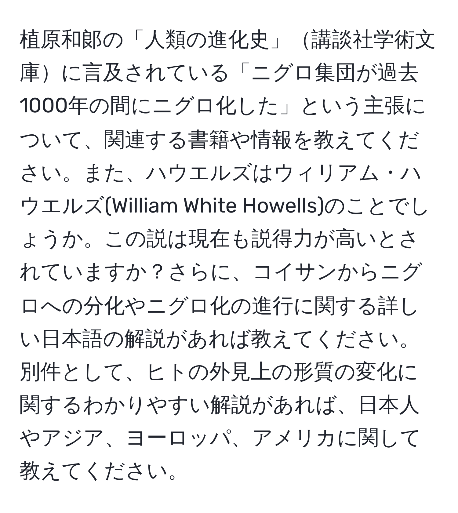 植原和郞の「人類の進化史」講談社学術文庫に言及されている「ニグロ集団が過去1000年の間にニグロ化した」という主張について、関連する書籍や情報を教えてください。また、ハウエルズはウィリアム・ハウエルズ(William White Howells)のことでしょうか。この説は現在も説得力が高いとされていますか？さらに、コイサンからニグロへの分化やニグロ化の進行に関する詳しい日本語の解説があれば教えてください。別件として、ヒトの外見上の形質の変化に関するわかりやすい解説があれば、日本人やアジア、ヨーロッパ、アメリカに関して教えてください。