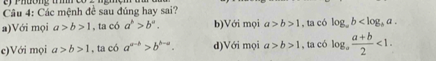 Phường tm
Câu 4: Các mệnh đề sau đúng hay sai?
a)Với mọi a>b>1 , ta có a^b>b^a. b)Với mọi a>b>1 , ta có log _ab .
c)Với mọi a>b>1 , ta có a^(a-b)>b^(b-a). d)Với mọi a>b>1 , ta có log _a (a+b)/2 <1</tex>.