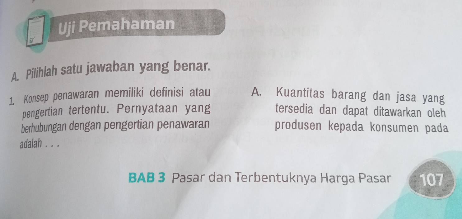 Uji Pemahaman 
A. Pilihlah satu jawaban yang benar. 
1. Konsep penawaran memiliki definisi atau A. Kuantitas barang dan jasa yang 
pengertian tertentu. Pernyataan yang tersedia dan dapat ditawarkan oleh 
berhubungan dengan pengertian penawaran produsen kepada konsumen pada 
adalah . . . 
BAB 3 Pasar dan Terbentuknya Harga Pasar 107