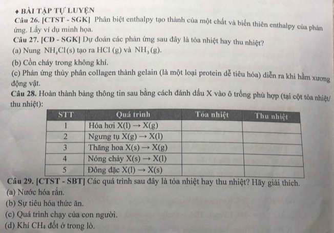 bài tập tự luyện
Câu 26. [CTST - SGK] Phân biệt enthalpy tạo thành của một chất và biến thiên enthalpy của phản
ứng. Lấy ví dụ minh họa.
Câu 27. [CD - SGK] Dự đoán các phản ứng sau đây là tỏa nhiệt hay thu nhiệt?
(a) Nung NH_4Cl(s) tạo ra HCI(g) và NH_3(g).
(b) Cồn cháy trong không khí.
(c) Phản ứng thủy phân collagen thành gelain (là một loại protein dễ tiêu hóa) diễn ra khi hầm xương
động vật.
Câu 28. Hoàn thành bảng thông tin sau bằng cách đánh dấu X vào ô trống phù hợp (tại cột tỏa nhiệt/
thu n
Câu 29. [CTST - SBT] Các quá trình sau đây là tỏa nhiệt hay thu nhiệt? Hãy giải thích.
(a) Nước hóa rắn.
(b) Sự tiêu hóa thức ăn.
(c) Quá trình chạy của con người.
(d) Khí CH_4 đốt ở trong lò.