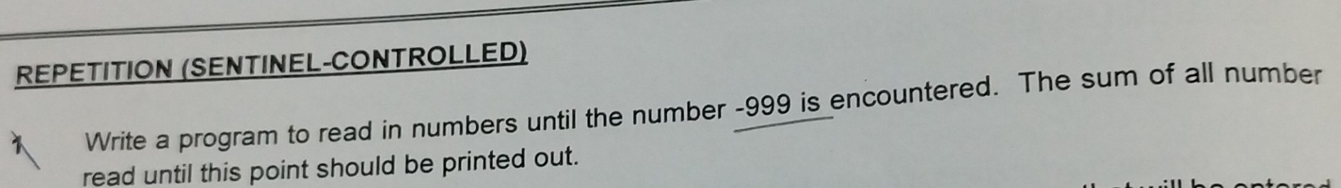 REPETITION (SENTINEL-CONTROLLED) 
Write a program to read in numbers until the number -999 is encountered. The sum of all number 
read until this point should be printed out.