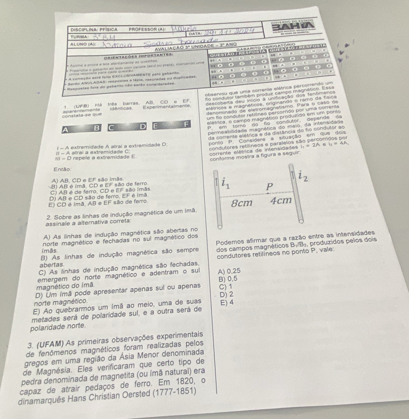 Goverto do estaoς
Disciplina: PfÍsica PROFESSOR (A):
TURMA:
ALUNO (A): -3°
Avaliação 3ª unidade
f
Orientações importantes:
o 6
* Preencha o gabarite ao lado com caneta (azul ou preta), marcando uma QUESTAO T RESPOSTA Gabarito Obrigatório Guestão TResPoSta  
* Assine a prova e leia alentamente as questões 01 A  C 07 B 0 a
úrica resposta para cada questão 69 A 6 D C
c
- A correção será feita EXCLUSIVAMENTE pelo gabarito 03^(n C D t 60 A 0 e
* Serão ANULADAS: respostas a lápis, rasuradas ou duplicadas 64 A C D 0 B A t
- Respostas fora do gabarito não serão consideradas. 05 A C 10 A
observou que uma corrente elétrica percorrendo um
descoberta deu início à unificação dos fenômenos
constata-se que aparentemente 1. (UFB) Há três barras. AB, CD e EF. fio condutor também produz campo magnético. Essa
idênticas. Experimentalmente
elétricos e magnéticos, originando o ramo da física
denominado de eletromagnetismo. Para o caso de
B C D F F um fio condutor retilíneo percorrido por uma corrente
elétrica, o campo magnético produzido em um ponto
P em torno do  fio condutor, depende da
permeabilidade magnética do meio, da intensidade
da corrente elétrica e da distância do fio condutor ao
I - A extremidade A atrai a extremidade D; ponto P. Considere a situação em que dois
condutores retilíneos e paraleios são percorr
II - A atrai a extremidade C;
corrente elétrica de intensidades l_1)=2A e l_2=4A.
III - D repele a extremidade E
conforme mostra a figura a seguir.
Então
A) AB, CD e EF são imãs
i_2
B) AB é Imã, CD e EF são de ferro.
C) AB é de ferro, CD e EF são imãs.
i_1 P
D) AB e CD são de ferro, EF é imã
E) CD é imã, AB e EF são de ferro. 8cm 4cm
2. Sobre as linhas de indução magnética de um imã,
assinale a alternativa correta:
A) As linhas de indução magnética são abertas no
norte magnético e fechadas no sul magnético dos
B) As linhas de indução magnética são sempre Podemos afirmar que a razão entre as intensidades
ímās.
dos campos magnéticos B_1/B_2 , produzidos pelos dois
C) As linhas de indução magnética são fechadas, condutores retilíneos no ponto P, vale:
abertas.
emergem do norte magnético e adentram o sul A) 0,25
magnético do ímã. B) 0,5
D) Um ímã pode apresentar apenas sul ou apenas C) 1
norte magnético.
E) Ao quebrarmos um ímã ao meio, uma de suas D) 2 E) 4
metades será de polaridade sul, e a outra será de
polaridade norte.
3. (UFAM) As primeiras observações experimentais
de fenômenos magnéticos foram realizadas pelos
gregos em uma região da Ásia Menor denominada
de Magnésia. Eles verificaram que certo tipo de
pedra denominada de magnetita (ou ímã natural) era
capaz de atrair pedaços de ferro. Em 1820, o
dinamarquês Hans Christian Oersted (1777-1851)