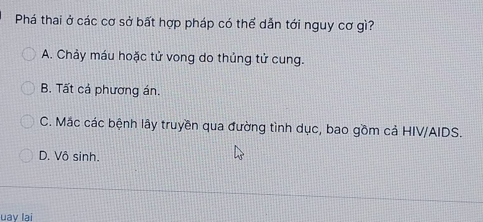 Phá thai ở các cơ sở bất hợp pháp có thể dẫn tới nguy cơ gì?
A. Chảy máu hoặc tử vong do thủng tử cung.
B. Tất cả phương án.
C. Mắc các bệnh lây truyền qua đường tình dục, bao gồm cả HIV/AIDS.
D. Vô sinh.
uay lại