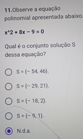 Observe a equação
polinomial apresentada abaixo.
x^(wedge)2+8x-9=0
Qual é o conjunto solução S
dessa equação?
S= -54,46.
S= -29,21.
S= -18,2.
S= -9,1.
N.d. a.