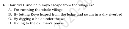 How did Guno help Koyo escape from the villagers?
A. For running the whole village
B. By letting Koyo leaped from the ledge and swam in a dry riverbed.
C. By digging a hole under the wall
D. Hiding to the old man’s house