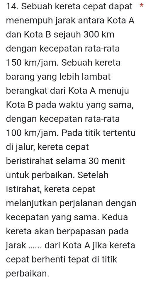 Sebuah kereta cepat dapat * 
menempuh jarak antara Kota A 
dan Kota B sejauh 300 km
dengan kecepatan rata-rata
150 km/jam. Sebuah kereta 
barang yang lebih lambat 
berangkat dari Kota A menuju 
Kota B pada waktu yang sama, 
dengan kecepatan rata-rata
100 km/jam. Pada titik tertentu 
di jalur, kereta cepat 
beristirahat selama 30 menit 
untuk perbaikan. Setelah 
istirahat, kereta cepat 
melanjutkan perjalanan dengan 
kecepatan yang sama. Kedua 
kereta akan berpapasan pada 
jarak ...... dari Kota A jika kereta 
cepat berhenti tepat di titik 
perbaikan.