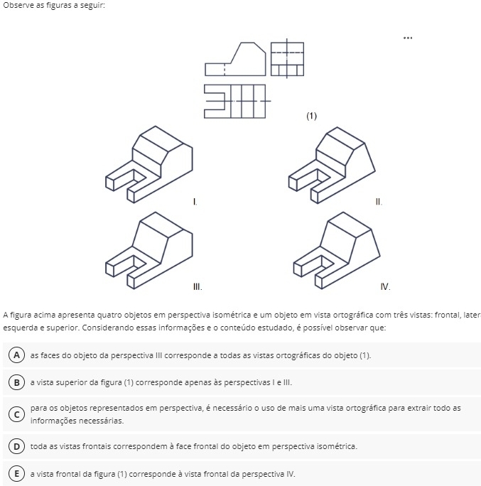 Observe as figuras a seguir:
(1)
II.
ⅢI. IV.
A figura acima apresenta quatro objetos em perspectiva isométrica e um objeto em vista ortográfica com três vistas: frontal, later
esquerda e superior. Considerando essas informações e o conteúdo estudado, é possível observar que:
A ) as faces do objeto da perspectiva III corresponde a todas as vistas ortográficas do objeto (1).
B ) a vista superior da figura (1) corresponde apenas às perspectivas I e III.
C para os objetos representados em perspectiva, é necessário o uso de mais uma vista ortográfica para extrair todo as
informações necessárias.
D toda as vistas frontais correspondem à face frontal do objeto em perspectiva isométrica.
E ) a vista frontal da figura (1) corresponde à vista frontal da perspectiva IV.