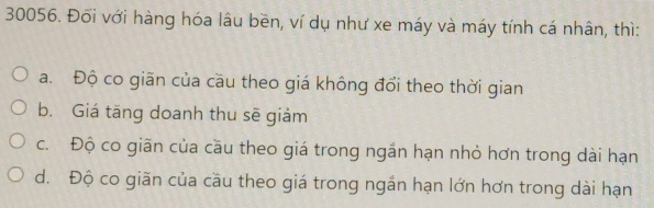 Đối với hàng hóa lâu bền, ví dụ như xe máy và máy tính cá nhân, thì:
a. Độ co giãn của cầu theo giá không đổi theo thời gian
b. Giá tāng doanh thu sẽ giảm
c. Độ co giãn của cầu theo giá trong ngắn hạn nhỏ hơn trong dài hạn
d. Độ co giãn của cầu theo giá trong ngắn hạn lớn hơn trong dài hạn