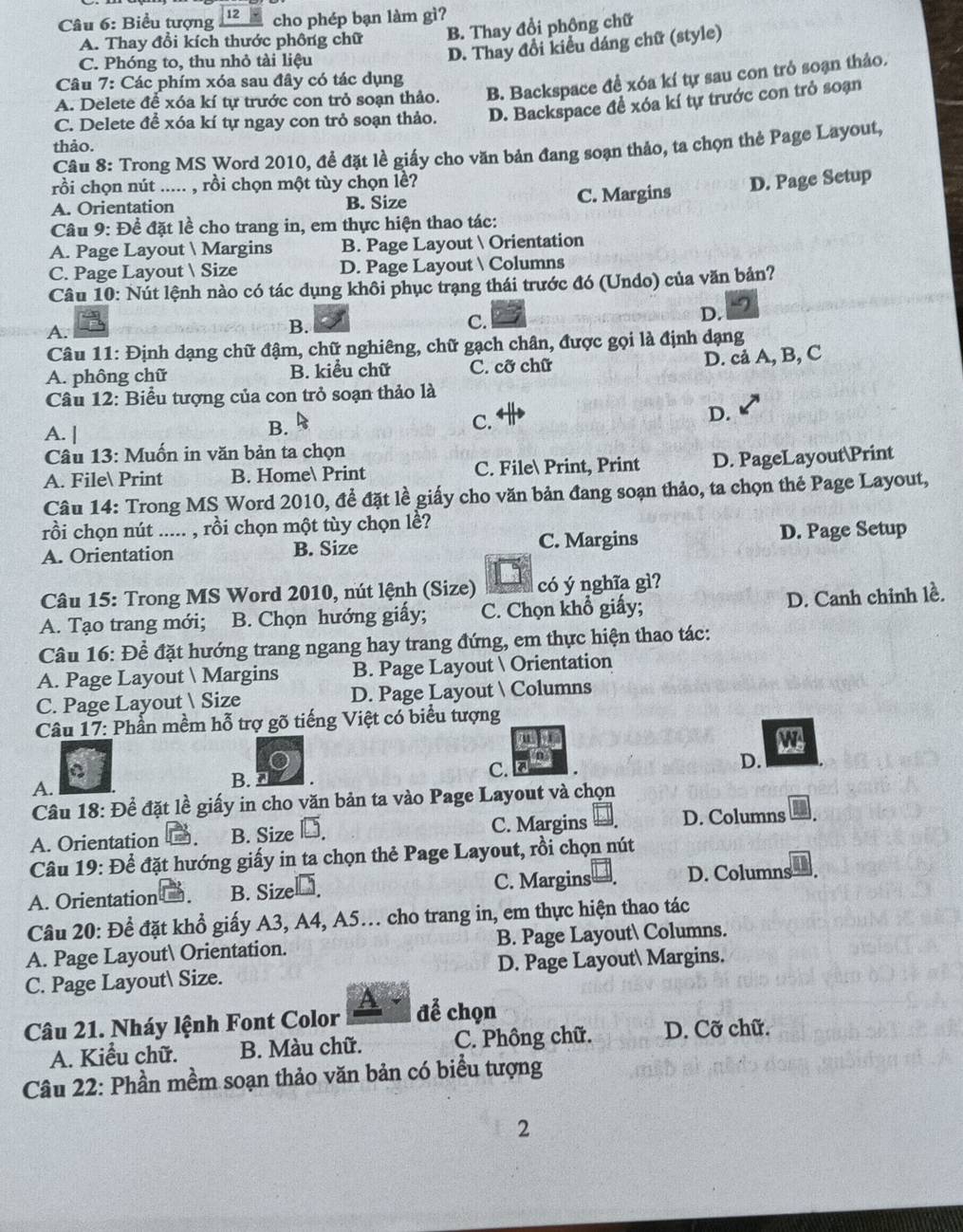 Biểu tượng 12 cho phép bạn làm gì?
A. Thay đổi kích thước phông chữ
B. Thay đổi phồng chữ
C. Phóng to, thu nhỏ tài liệu
D. Thay đổi kiểu dáng chữ (style)
Câu 7 : Các phím xóa sau đây có tác dụng
A. Delete để xóa kí tự trước con trỏ soạn thảo. B. Backspace để xóa kí tự sau con trò soạn thảo.
C. Delete để xóa kí tự ngay con trỏ soạn thảo. D. Backspace để xóa kí tự trước con trở soạn
thảo.
Câu 8: Trong MS Word 2010, để đặt lề giấy cho văn bản đang soạn thảo, ta chọn thẻ Page Layout,
rồi chọn nút ..... , rồi chọn một tùy chọn lề?
A. Orientation B. Size C. Margins D. Page Setup
Câu 9: Để đặt lề cho trang in, em thực hiện thao tác:
A. Page Layout  Margins B. Page Layout  Orientation
C. Page Layout  Size D. Page Layout  Columns
Câu 10: Nút lệnh nào có tác dụng khôi phục trạng thái trước đó (Undo) của văn bản?
D.
A.
B.
C.
Câu 11: Định dạng chữ đậm, chữ nghiêng, chữ gạch chân, được gọi là định dạng
A. phông chữ B. kiểu chữ C. cỡ chữ
D. cả A, B, C
Câu 12: Biểu tượng của con trỏ soạn thảo là
A. |
B.
C.
D.
Câu 13: Muốn in văn bản ta chọn
A. File Print B. Home Print C. File Print, Print D. PageLayoutPrint
Câu 14: Trong MS Word 2010, để đặt lề giấy cho văn bản đang soạn thảo, ta chọn thẻ Page Layout,
rồi chọn nút ..... , rồi chọn một tùy chọn lề?
A. Orientation B. Size C. Margins D. Page Setup
Câu 15: Trong MS Word 2010, nút lệnh (Size) có ý nghĩa gì?
A. Tạo trang mới; B. Chọn hướng giấy; C. Chọn khổ giấy; D. Canh chinh lề.
Câu 16: Đề đặt hướng trang ngang hay trang đứng, em thực hiện thao tác:
A. Page Layout  Margins B. Page Layout  Orientation
C. Page Layout Size D. Page Layout  Columns
Câu 17: Phần mềm hỗ trợ gõ tiếng Việt có biểu tượng
u
W
n
C
A. B. C. D.
Câu 18: Để đặt lề giấy in cho văn bản ta vào Page Layout và chọn
A. Orientation . B. Size - C. Margins D. Columns
Câu 19: Để đặt hướng giấy in ta chọn thẻ Page Layout, rồi chọn nút
A. Orientation . B. Sizel￥. C. Margins D. Columns
Câu 20: Để đặt khổ giấy A3, A4, A5. cho trang in, em thực hiện thao tác
A. Page Layout Orientation. B. Page Layout Columns.
C. Page Layout Size. D. Page Layout Margins.
Câu 21. Nháy lệnh Font Color để chọn
A. Kiểu chữ. B. Màu chữ. C. Phông chữ. D. Cỡ chữ.
Câu 22: Phần mềm soạn thảo văn bản có biểu tượng
2
