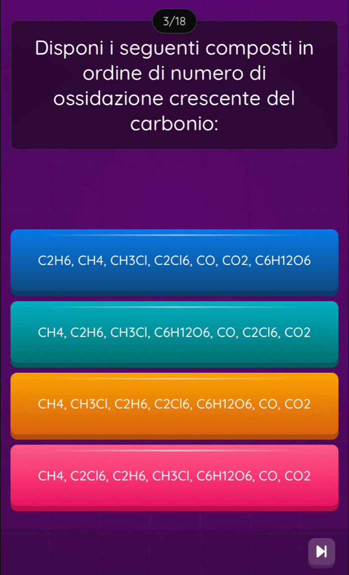 3/18
Disponi i seguenti composti in
ordine di numero di
ossidazione crescente del
carbonio:
C2H6, CH4, CH3Cl, C2Cl6, CO, CO2, C6H12O6
CH4, C2H6, CH3Cl, C6H12O6, CO, C2Cl6, CO2
CH4, CH3Cl, C2H6, C2Cl6, C6H12O6, CO, CO2
CH4, C2Cl6, C2H6, CH3Cl, C6H12O6, CO, CO2