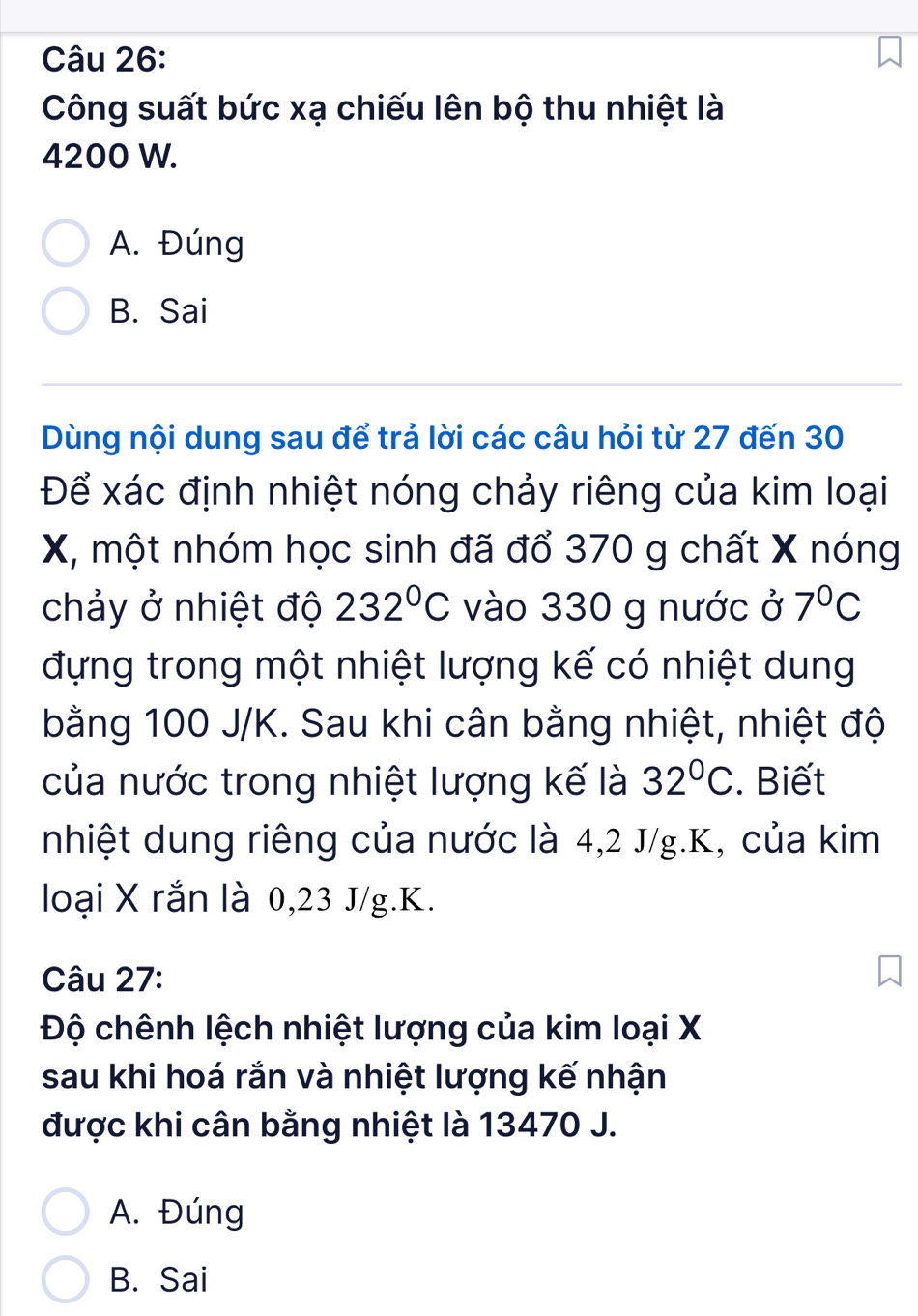 Công suất bức xạ chiếu lên bộ thu nhiệt là
4200 W.
A. Đúng
B. Sai
Dùng nội dung sau để trả lời các câu hỏi từ 27 đến 30
Để xác định nhiệt nóng chảy riêng của kim loại
X, một nhóm học sinh đã đổ 370 g chất X nóng
chảy ở nhiệt độ 232°C vào 330 g nước ở 7°C
đựng trong một nhiệt lượng kế có nhiệt dung
bằng 100 J/K. Sau khi cân bằng nhiệt, nhiệt độ
của nước trong nhiệt lượng kế là 32°C. Biết
nhiệt dung riêng của nước là 4,2 J/g. K, của kim
loại X rắn là 0,23 J/g.K.
Câu 27:
Độ chênh lệch nhiệt lượng của kim loại X
sau khi hoá rắn và nhiệt lượng kế nhận
được khi cân bằng nhiệt là 13470 J.
A. Đúng
B. Sai