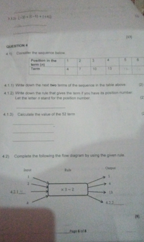 3.3.2) (-3)+((-5)+(+4))
_
_
13
QUESTION 4
4 1) Consider the sequence below.
4.1.1) Write down the next two terms of the sequence in the table above (2)
4.1.2) Write down the rule that gives the term if you have its position number.
Let the letter n stand for the position number.
(2
_
4.1.3) Calculate the value of the 52 term (2
_
_
_
4.2) Complete the following the flow diagram by using the given rule.
8
_Page 6 of 8